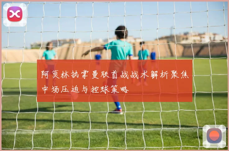 阿莫林执掌曼联首战战术解析聚焦中场压迫与控球策略
