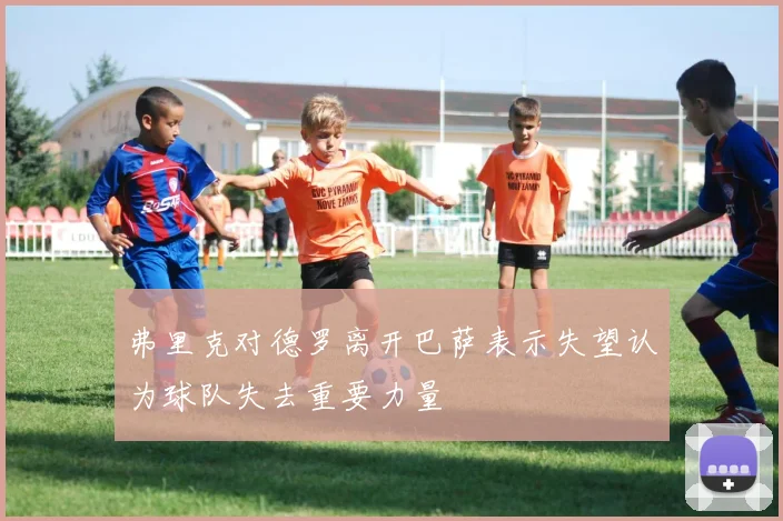 弗里克对德罗离开巴萨表示失望认为球队失去重要力量