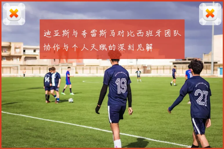 迪亚斯与夸雷斯马对比西班牙团队协作与个人天赋的深刻见解