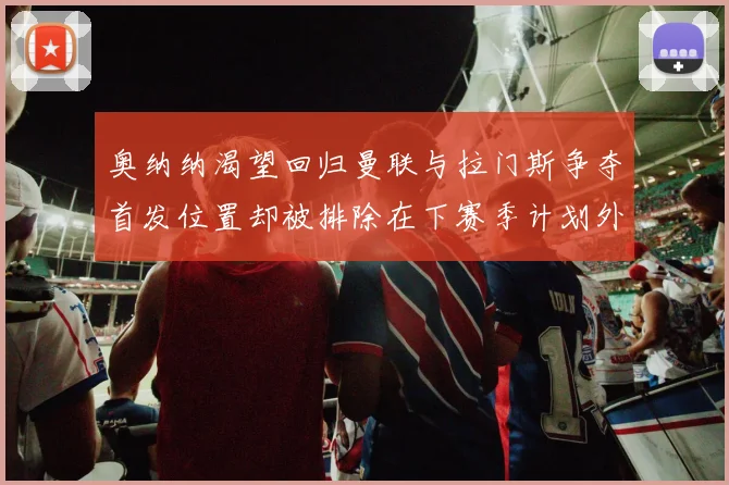 奥纳纳渴望回归曼联与拉门斯争夺首发位置却被排除在下赛季计划外