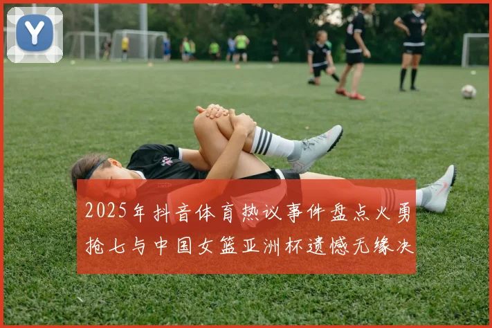 2025年抖音体育热议事件盘点火勇抢七与中国女篮亚洲杯遗憾无缘决赛