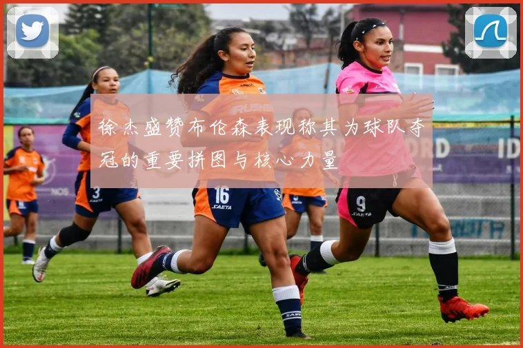 徐杰盛赞布伦森表现称其为球队夺冠的重要拼图与核心力量