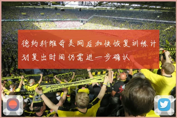 德约科维奇美网后加快恢复训练计划复出时间仍需进一步确认