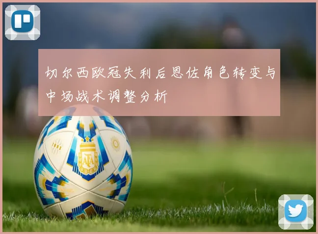 切尔西欧冠失利后恩佐角色转变与中场战术调整分析
