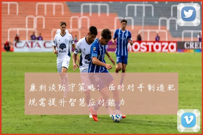 康利谈防守策略：面对对手制造犯规需提升智慧应对能力