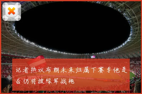 记者热议布朗未来归属下赛季他是否仍将披绿军战袍