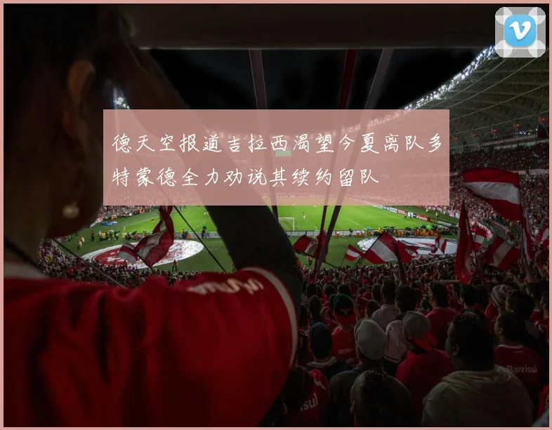 德天空报道吉拉西渴望今夏离队多特蒙德全力劝说其续约留队