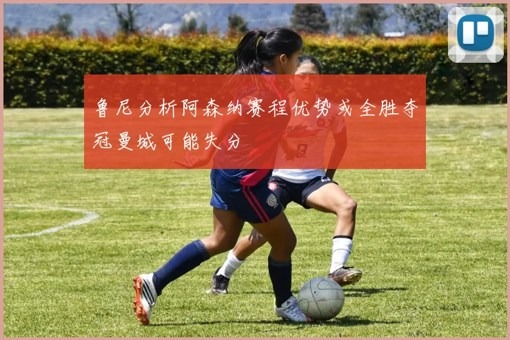 鲁尼分析阿森纳赛程优势或全胜夺冠曼城可能失分