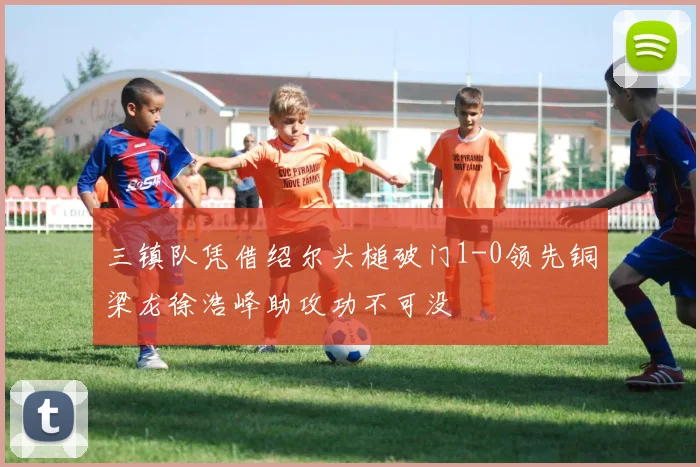三镇队凭借绍尔头槌破门1-0领先铜梁龙徐浩峰助攻功不可没