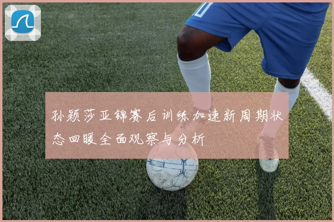 孙颖莎亚锦赛后训练加速新周期状态回暖全面观察与分析