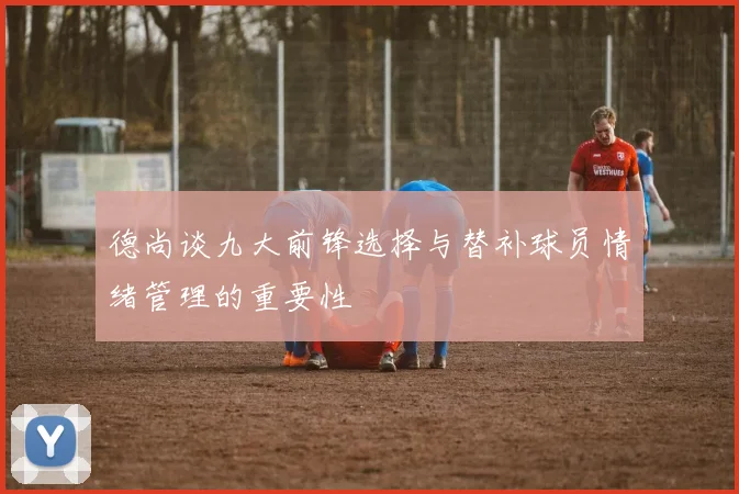 德尚谈九大前锋选择与替补球员情绪管理的重要性