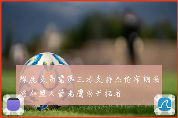 绿鹿交易需第三方支持杰伦布朗或将加盟火箭老鹰或开拓者