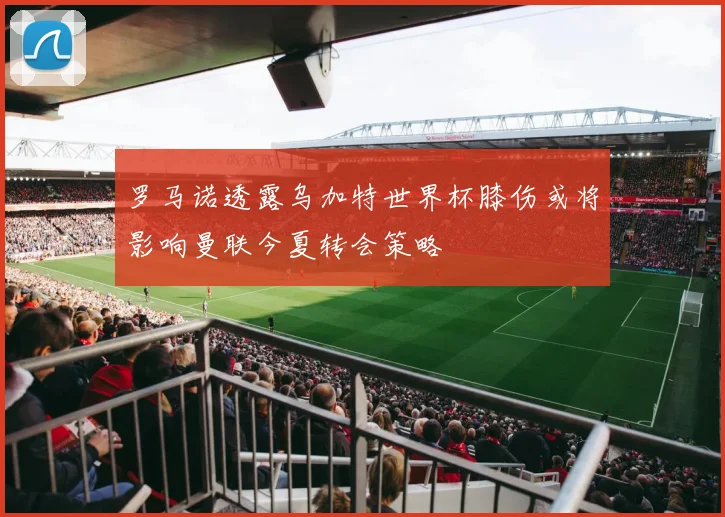 罗马诺透露乌加特世界杯膝伤或将影响曼联今夏转会策略